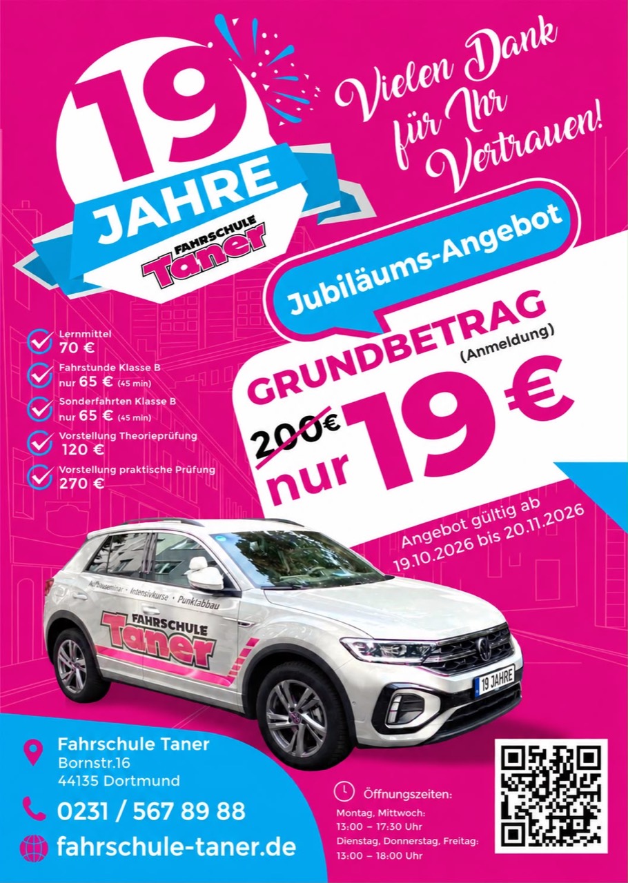 19 Jahre Fahrschule Taner – Jubiläums-Angebot: Grundbetrag (Anmeldung) nur 19 € statt 200 €. Lernmittel 70 €, Fahrstunde und Sonderfahrten Klasse B je 65 € (45 Min.), Vorstellung Theorieprüfung 120 €, Vorstellung praktische Prüfung 270 €. Angebot gültig vom 19.10.2026 bis zum 20.11.2026. Telefon 0231 / 567 89 88.
